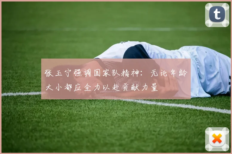 张玉宁强调国家队精神：无论年龄大小都应全力以赴贡献力量