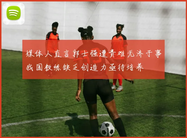 媒体人直言郭士强遭责难无济于事我国教练缺乏创造力亟待培养