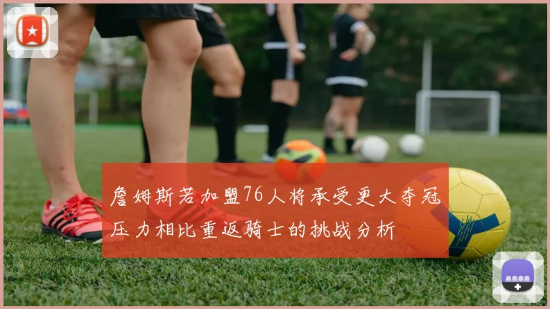 詹姆斯若加盟76人将承受更大夺冠压力相比重返骑士的挑战分析