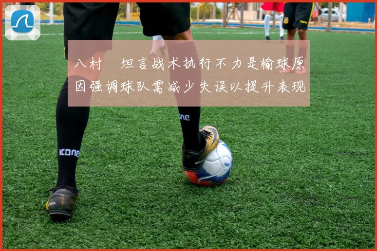 八村塁坦言战术执行不力是输球原因强调球队需减少失误以提升表现