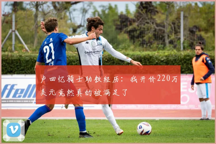 卢回忆骑士助教经历：我开价220万美元竟然真的被满足了