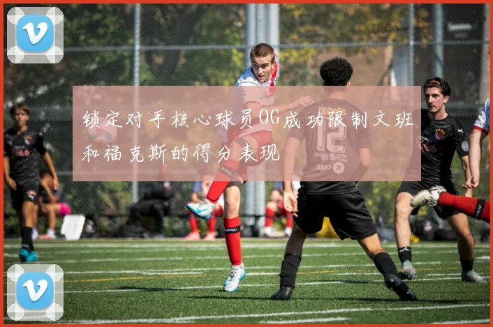 锁定对手核心球员OG成功限制文班和福克斯的得分表现
