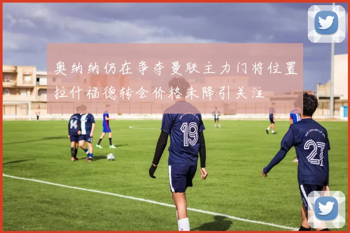 奥纳纳仍在争夺曼联主力门将位置拉什福德转会价格未降引关注