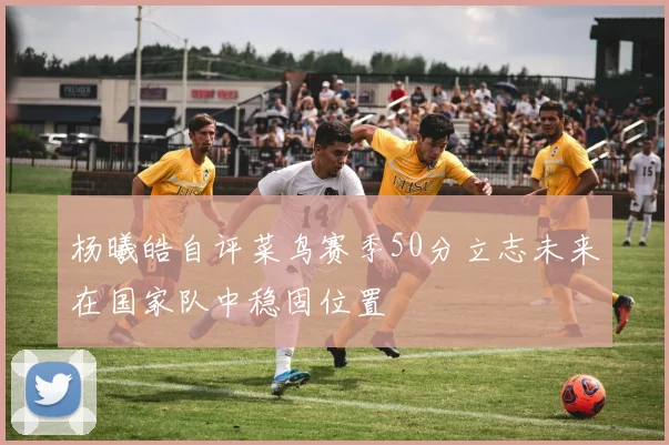 杨曦皓自评菜鸟赛季50分立志未来在国家队中稳固位置