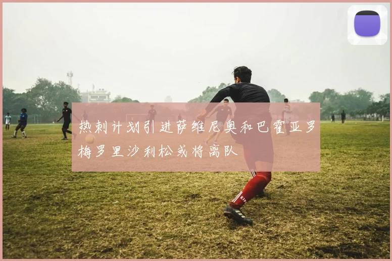 热刺计划引进萨维尼奥和巴霍亚罗梅罗里沙利松或将离队