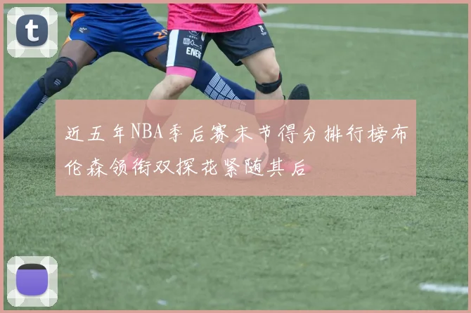近五年NBA季后赛末节得分排行榜布伦森领衔双探花紧随其后