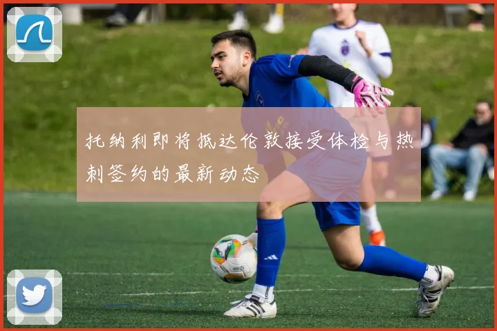 托纳利即将抵达伦敦接受体检与热刺签约的最新动态