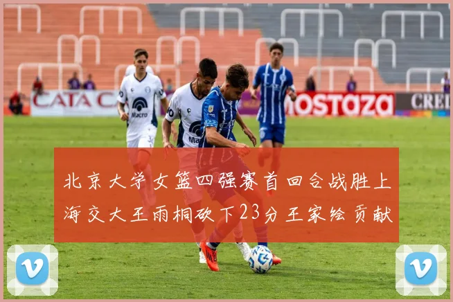 北京大学女篮四强赛首回合战胜上海交大王雨桐砍下23分王家绘贡献21分14篮板