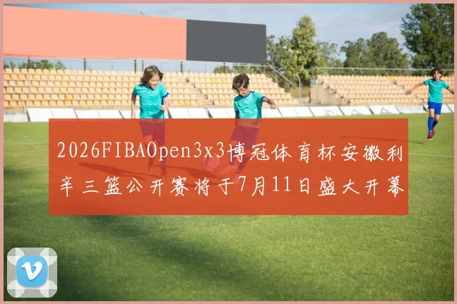 2026FIBAOpen3x3博冠体育杯安徽利辛三篮公开赛将于7月11日盛大开幕