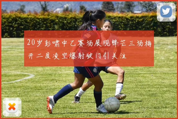 20岁彭啸中乙赛场展现锋芒三场梅开二度凌空爆射破门引关注