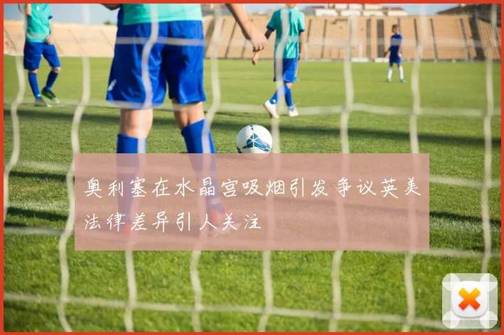 奥利塞在水晶宫吸烟引发争议英美法律差异引人关注
