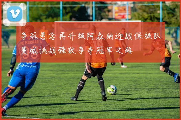 争冠悬念再升级阿森纳迎战保级队曼城挑战强敌争夺冠军之路