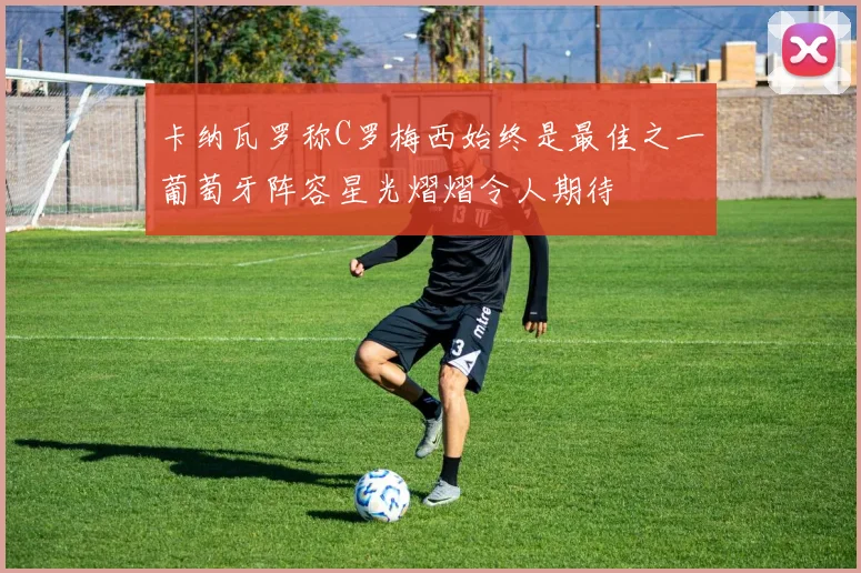 卡纳瓦罗称C罗梅西始终是最佳之一葡萄牙阵容星光熠熠令人期待
