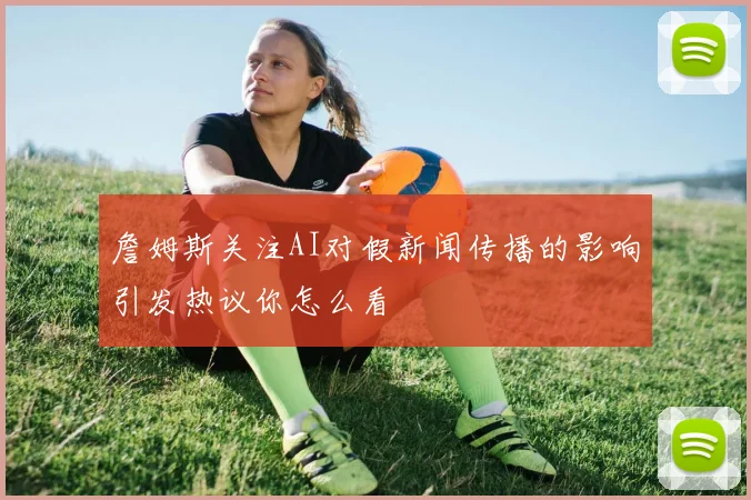 詹姆斯关注AI对假新闻传播的影响引发热议你怎么看