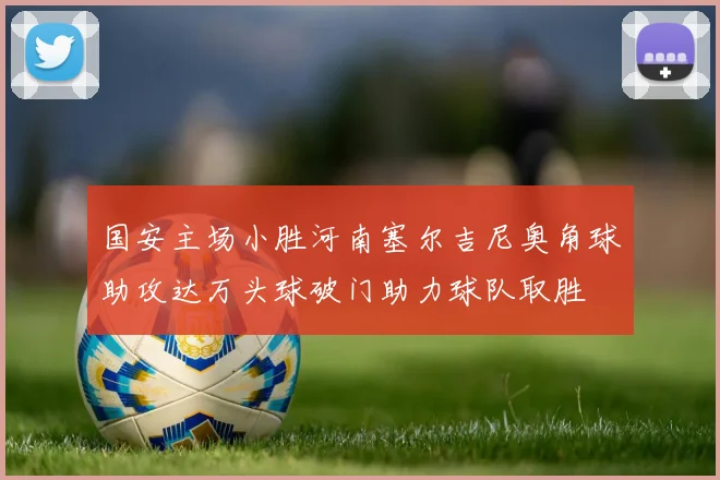 国安主场小胜河南塞尔吉尼奥角球助攻达万头球破门助力球队取胜