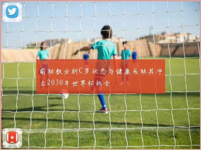 前助教分析C罗状态与健康或助其冲击2030年世界杯机会