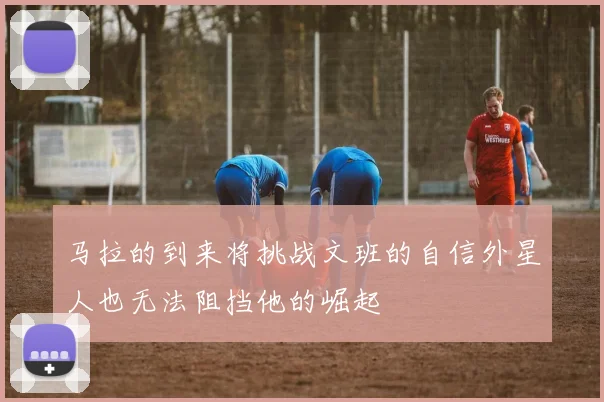 马拉的到来将挑战文班的自信外星人也无法阻挡他的崛起