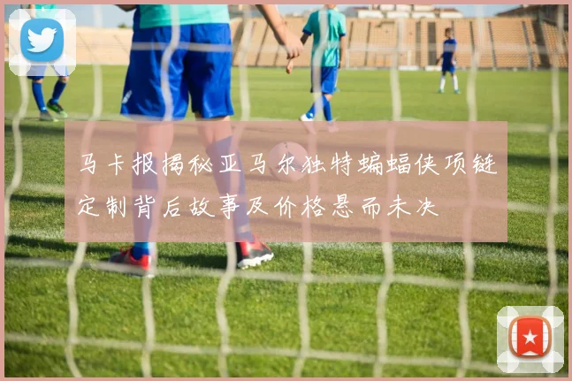 马卡报揭秘亚马尔独特蝙蝠侠项链定制背后故事及价格悬而未决