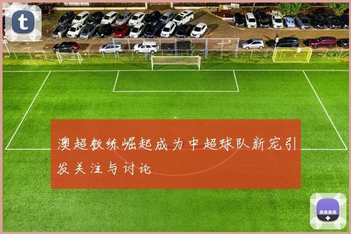 澳超教练崛起成为中超球队新宠引发关注与讨论