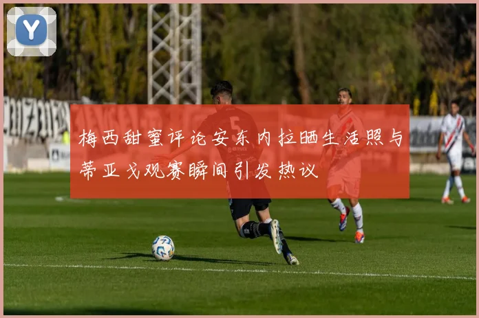 梅西甜蜜评论安东内拉晒生活照与蒂亚戈观赛瞬间引发热议