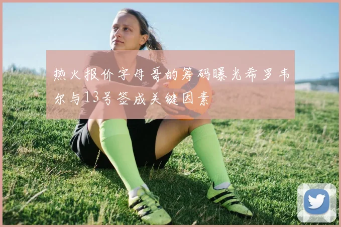 热火报价字母哥的筹码曝光希罗韦尔与13号签成关键因素