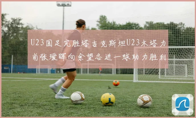 U23国足完胜塔吉克斯坦U23木塔力甫张瑷晖向余望各进一球助力胜利
