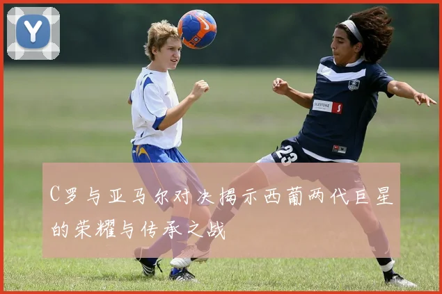 C罗与亚马尔对决揭示西葡两代巨星的荣耀与传承之战
