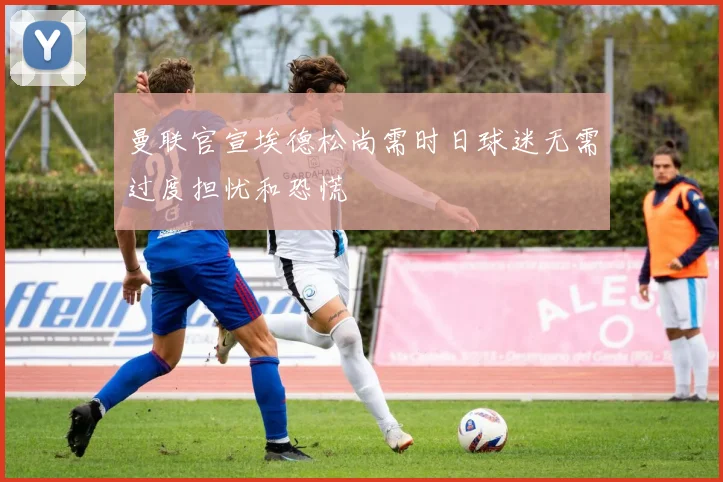 曼联官宣埃德松尚需时日球迷无需过度担忧和恐慌
