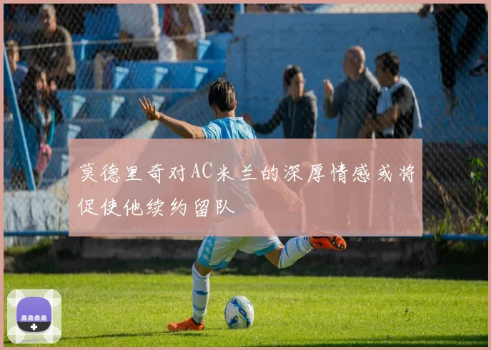 莫德里奇对AC米兰的深厚情感或将促使他续约留队
