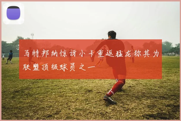 马特邦纳惊讶小卡重返猛龙称其为联盟顶级球员之一