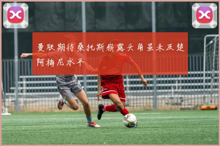 曼联期待桑托斯崭露头角虽未及楚阿梅尼水平