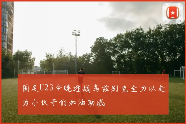 国足U23今晚迎战乌兹别克全力以赴为小伙子们加油助威